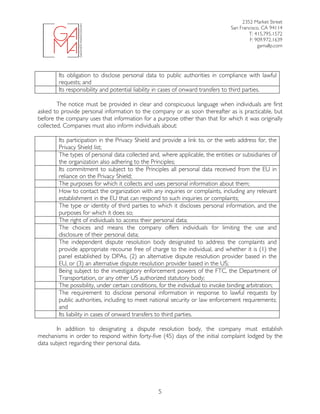 2352 Market Street
San Francisco, CA 94114
T: 415.795.1572
F: 909.972.1639
gamallp.com
	
	 5
Its obligation to disclose personal data to public authorities in compliance with lawful
requests; and
Its responsibility and potential liability in cases of onward transfers to third parties.
The notice must be provided in clear and conspicuous language when individuals are first
asked to provide personal information to the company or as soon thereafter as is practicable, but
before the company uses that information for a purpose other than that for which it was originally
collected. Companies must also inform individuals about:
Its participation in the Privacy Shield and provide a link to, or the web address for, the
Privacy Shield list;
The types of personal data collected and, where applicable, the entities or subsidiaries of
the organization also adhering to the Principles;
Its commitment to subject to the Principles all personal data received from the EU in
reliance on the Privacy Shield;
The purposes for which it collects and uses personal information about them;
How to contact the organization with any inquiries or complaints, including any relevant
establishment in the EU that can respond to such inquiries or complaints;
The type or identity of third parties to which it discloses personal information, and the
purposes for which it does so;
The right of individuals to access their personal data;
The choices and means the company offers individuals for limiting the use and
disclosure of their personal data;
The independent dispute resolution body designated to address the complaints and
provide appropriate recourse free of charge to the individual, and whether it is (1) the
panel established by DPAs, (2) an alternative dispute resolution provider based in the
EU, or (3) an alternative dispute resolution provider based in the US;
Being subject to the investigatory enforcement powers of the FTC, the Department of
Transportation, or any other US authorized statutory body;
The possibility, under certain conditions, for the individual to invoke binding arbitration;
The requirement to disclose personal information in response to lawful requests by
public authorities, including to meet national security or law enforcement requirements;
and
Its liability in cases of onward transfers to third parties.
In addition to designating a dispute resolution body, the company must establish
mechanisms in order to respond within forty-five (45) days of the initial complaint lodged by the
data subject regarding their personal data.
 