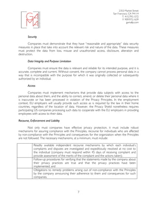 2352 Market Street
San Francisco, CA 94114
T: 415.795.1572
F: 909.972.1639
gamallp.com
	
	 7
Security
Companies must demonstrate that they have “reasonable and appropriate” data security
measures in place that take into account the relevant risk and nature of the data. These measures
must protect the data from loss, misuse and unauthorized access, disclosure, alteration and
destruction.
Data Integrity and Purpose Limitation
Companies must ensure the data is relevant and reliable for its intended purpose, and it is
accurate, complete and current. Without consent, the company cannot process personal data in a
way that is incompatible with the purpose for which it was originally collected or subsequently
authorized by an individual.
Access
Companies must implement mechanisms that provide data subjects with access to the
personal data about them, and the ability to correct, amend, or delete their personal data where it
is inaccurate or has been processed in violation of the Privacy Principles. In the employment
context, EU employers will usually provide such access as is required by the law in their home
countries, regardless of the location of data. However, the Privacy Shield nonetheless requires
participating US companies processing such data to cooperate with the EU employers in providing
employees with access to their data.
Recourse, Enforcement and Liability
Not only must companies have effective privacy protection, it must include robust
mechanisms for assuring compliance with the Principles, recourse for individuals who are affected
by non-compliance with the Principles and consequences for the organization when the Principles
are not followed. The necessary mechanisms, at a minimum, must include:
Readily available independent recourse mechanisms by which each individual’s
complaints and disputes are investigated and expeditiously resolved at no cost to
the individual (company must respond within 45 days of receiving complaint and
provide assessment of the merits of the complaint and the actions taken);
Follow-up procedures for verifying that the statements made by the company about
their privacy practices are true and that the privacy practices have been
implemented; and
Obligations to remedy problems arising out of non-compliance with the Principles
by the company announcing their adherence to them and consequences for such
companies.
 