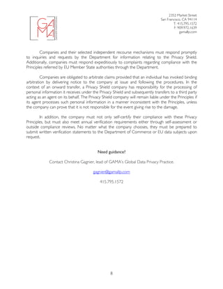 2352 Market Street
San Francisco, CA 94114
T: 415.795.1572
F: 909.972.1639
gamallp.com
	
	 8
Companies and their selected independent recourse mechanisms must respond promptly
to inquiries and requests by the Department for information relating to the Privacy Shield.
Additionally, companies must respond expeditiously to complaints regarding compliance with the
Principles referred by EU Member State authorities through the Department.
Companies are obligated to arbitrate claims provided that an individual has invoked binding
arbitration by delivering notice to the company at issue and following the procedures. In the
context of an onward transfer, a Privacy Shield company has responsibility for the processing of
personal information it receives under the Privacy Shield and subsequently transfers to a third party
acting as an agent on its behalf. The Privacy Shield company will remain liable under the Principles if
its agent processes such personal information in a manner inconsistent with the Principles, unless
the company can prove that it is not responsible for the event giving rise to the damage.
In addition, the company must not only self-certify their compliance with these Privacy
Principles, but must also meet annual verification requirements either through self-assessment or
outside compliance reviews. No matter what the company chooses, they must be prepared to
submit written verification statements to the Department of Commerce or EU data subjects upon
request.
Need guidance?
Contact Christina Gagnier, lead of GAMA’s Global Data Privacy Practice.
gagnier@gamallp.com
415.795.1572
 
