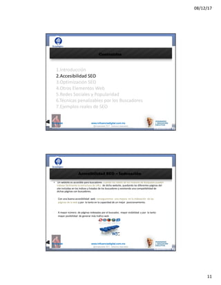 08/12/17
11
@mcielak www.influenciadigital.com.mx
Contenidos
1.Introducción
2.Accesibilidad	SEO
3.Optimización	SEO
4.Otros	Elementos	Web
5.Redes	Sociales	y	Popularidad
6.Técnicas	penalizables	por	los	Buscadores
7.Ejemplos	reales	de	SEO
@moisescielak 2017 Derechos reservados
@mcielak www.influenciadigital.com.mx
Accesibilidad SEO – Indexación
• Un	website	es	accesible	para	buscadores	 cuando	los	robots	de	los	motores	de	búsqueda	pueden	
indexar	fácilmente	la	estructura	de	URLs	 de	dicho	website,	quedando	las	diferentes	páginas	del	
site	incluidas	en	los	índices	y	listados	de	los	buscadores	y	existiendo	una	compatibilidad	de	
dichas	páginas	con	buscadores.
§
§
Con	una	buena	accesibilidad	 web	 conseguiremos	 una	mejora	 en	la	indexación	 de	las	
páginas	de	la	web y	por	 lo	tanto	en	la	capacidad	de	un	mejor	 posicionamiento.
A	mayor	número	 de	páginas	indexadas	por	el	buscador,	 mayor	visibilidad	 y	por	 lo	tanto	
mayor	posibilidad	 de	generar	más	trafico	web
@moisescielak 2017 Derechos reservados
 