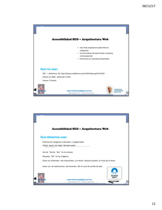 08/12/17
12
@mcielak www.influenciadigital.com.mx
Accesibilidad SEO – Arquitectura Web
• Una	mala	arquitectura	web	limita	la	
indexación
• Uso	de	enlaces	de	texto	frente	a	sistemas	
como	javascript
• Estructuras	en	cascada	jerarquizadas
§
§
§
Que no usar:
URL ´ s	dinámicas	 (Ej:	http://www.ruraliberica.com/info/index.asp?Id=4532)
Enlaces	en	JAVA,	 Javascript	o	Flash
Frames	/	iFrames
@moisescielak 2017 Derechos reservados
@mcielak www.influenciadigital.com.mx
§
§
§
§
§
§
Accesibilidad SEO – Arquitectura Web
Que debemos usar:
Sistemas	de	navegación	ordenados	 y	categorizados
Utilizar	menús	 de	migas” (breadcrumbs)
Uso	de	 “Anchor	 Text ” en	los	enlaces
Etiquetas	 “Alt ” en	las	imágenes
Situar	los	contenidos	 más	importantes	 a	la	menor	 distancia	posible	 en	clicks	de	la	Home
Hacer	uso	 de	redirecciones	 permanentes	 301	en	caso	de	cambio	de	web
@moisescielak 2017 Derechos reservados
 
