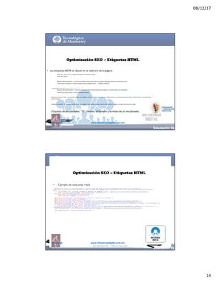 08/12/17
14
@mcielak www.influenciadigital.com.mx
Optimización SEO – Etiquetas HTML
• Las	etiquetas	META	se	ubican	en	la	cabecera	de	la	página
§
§
§
Etiqueta	 “Title” ->	define	 el	 título	 de	 la	 página.	 No	 debe	 superar	 los	 65	 caracteres	 de	 extensión.	
<title>Su	 titulo	 aquí</title>
Etiqueta	“Meta	Keywords” ->	Incluye	las	palabras	clave	relacionadas	de	la	página.	No	debe	superar	las	20	palabras	clave	
<meta	name=“keywords” content=“palabra	clave1,	palabra	clave2	…..	Palabras	clave20”>
Etiqueta	“Meta	Description” ->	Incluye	un	texto	descriptivo	del	contenido	de	la	página	y	no	debe	superar	las	25	palabras
<meta	name=“description” content=“texto	descriptivo”>§
§
§
Etiquetas	de	enlace	“href ”:	se	usan	para	enlazar	otras	páginas	tanto	internas	como	externas,	y	debe	tenerse	en	cuenta	el	texto	del	enlace	(“Anchor	Text”) y	el	nombre	del	
fichero	destino.
Etiquetas	de	enlace	“alt”:	se	usan	para	describir	una	imagen	y	son	visibles	cuando	situas	el	ratón	sobre	la	imagen	o	cuando	la	misma	no	se	carga.
Etiquetas	de	encabezados	 “H”:	Definen	 el	tamaño	y	formato	de	un	encabezado.
@moisescielak 2017 Derechos reservados
@mcielak www.influenciadigital.com.mx
•
Optimización SEO – Etiquetas HTML
Ejemplo de etiquetas meta
@moisescielak 2017 Derechos reservados
 