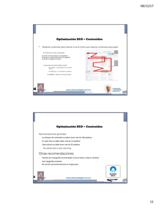 08/12/17
15
@mcielak www.influenciadigital.com.mx
•
§
§
§
Optimización SEO – Contenidos
Redactar contenidos para Internet no es lo mismo que redactar contenidos para papel.
En Internet no se lee, se escanea
El	usuario	no	tiene	paciencia,	las	estadísticas	
dicen	que	un	usuario	tarda	entre	4	y	6	segundos	
en	decidir	si	la	página	le	interesa
La escritura en Internet debe cumplir:
§
§
§
Ser CLARA -> comprensible en una primera
lectura
Ser SENCILLA -> sin elementos superfluos
Ser	CONCRETA	->	directa	y	sin	“irse	por	las	ramas”
@moisescielak 2017 Derechos reservados
@mcielak www.influenciadigital.com.mx
Optimización SEO – Contenidos
Recomendaciones generales
§
§
§
§
Los	bloques	de	contenido	no	deben	tener	más	de	100	palabras
En	cada	línea	no	debe	haber	más	de	12	palabras
Cada	oración	no	debe	tener	más	de	35	palabras
No utilizar texto a dos columnas
Otras recomendaciones
§
§
§
Tamaño	de	la	tipografía	recomendado	12	px	en	texto	y	22px	en	titulares
Usar	tipografías	estándar
No	escribir	permanentemente	en	mayúsculas
@moisescielak 2017 Derechos reservados
 