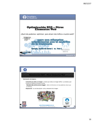 08/12/17
16
@mcielak
Optimización SEO – Otros
Elementos Web
¿Qué	más	podemos	 optimizar	 para	atraer	más	tráfico	a	nuestra	web?
§
§
§
Imágenes
Videos
PDF
@moisescielak 2017 Derechos reservados
@mcielak www.influenciadigital.com.mx
Optimización SEO – Otros Elementos Web
Optimización	 de	Imágenes
§
§
§
Contenido	que	rodea	a	la	imagen :	el	texto	que	rodea	a	la	imagen	define	 su	contexto	y	por	
lo	tanto	se	clasifica	en	función	 de	ello.
Nombre del archivo de la imagen : debe nombrarse con las palabras clave que
la definan.
Etiqueta	ALT :	es	una	descripción	 corta	y	relevante	de	la	imagen.
@moisescielak 2017 Derechos reservados
 