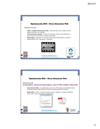 08/12/17
17
@mcielak www.influenciadigital.com.mx
Optimización SEO – Otros Elementos Web
Optimización		de	Videos
§
§
§
Utilizar	 una	página	exclusiva	para	el	video :	Cada	video	debe	 tener	su	propia	 URL	para	
poderlos	 posicionar	 por	 separado.
Título,	descripción	y	etiquetas :	El	video	es	un	contenido	 más	por	lo	que	debe	tener	su	
propio	 título,	 texto	descriptivo	 y	etiquetas	relacionadas.
Etiqueta	Meta :	Si	contamos	 con	una	URL	exclusiva	para	el	video	podremos	 insertar	las	
etiquetas	META	“Title”,	“Description” y	“Keywords”
@moisescielak 2017 Derechos reservados
@mcielak www.influenciadigital.com.mx
§
§
Nueva	fuente	de	tráfico :	una	optimización	correcta	de	un	PDF	puede	posicionarlo	dentro	de	los	
buscadores	y	generar	tráfico	adicional	mediante	de	la	descarga	de	dicho	contenido.
Etiqueta	Meta :	Los	PDF,	 al	estilo	de	las	webs,	permiten	 configurar	 sus	propios	 Metadatos:	
Título,	 Autor,	 Asunto	 (descripción)	 y	Palabras	Clave.
Optimización SEO – Otros Elementos Web
Optimización	 de	PDF
Los	buscadores	 además	de	indexar	páginas	 web	en	HTML,	también	 indexan	PDF
@moisescielak 2017 Derechos reservados
 