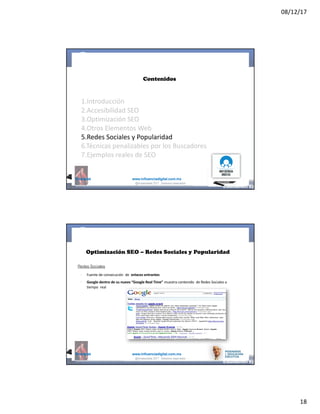 08/12/17
18
@mcielak www.influenciadigital.com.mx
Contenidos
1.Introducción
2.Accesibilidad	SEO
3.Optimización	SEO
4.Otros	Elementos	Web
5.Redes	Sociales	y	Popularidad
6.Técnicas	penalizables	por	los	Buscadores
7.Ejemplos	reales	de	SEO
@moisescielak 2017 Derechos reservados
@mcielak www.influenciadigital.com.mx
Optimización SEO – Redes Sociales y Popularidad
Redes Sociales
§
§
Fuente	de	consecución	 de	 enlaces	entrantes
Google	dentro	de	su	nuevo	“Google	Real	Time” muestra	contenido	 de	Redes	Sociales	a	
tiempo	 real
@moisescielak 2017 Derechos reservados
 