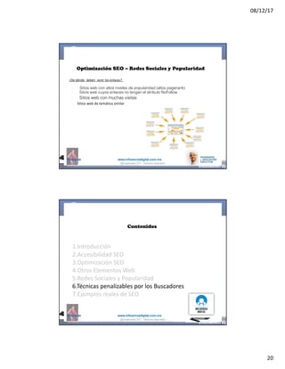 08/12/17
20
@mcielak www.influenciadigital.com.mx
Optimización SEO – Redes Sociales y Popularidad
¿De	dónde	 deben	 venir	los	enlaces?
§
§
§
§
Sitios web con altos niveles de popularidad (altos pagerank)
Sitios web cuyos enlaces no tengan el atributo NoFollow
Sitios web con muchas visitas
Sitios	web	de	temática	similar
@moisescielak 2017 Derechos reservados
@mcielak www.influenciadigital.com.mx
Contenidos
1.Introducción
2.Accesibilidad	SEO
3.Optimización	SEO
4.Otros	Elementos	Web
5.Redes	Sociales	y	Popularidad
6.Técnicas	penalizables	por	los	Buscadores
7.Ejemplos	reales	de	SEO
@moisescielak 2017 Derechos reservados
 