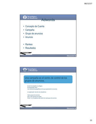 08/12/17
22
Adwords
• Concepto de Cuenta
• Campaña
• Grupo de anuncios
• Anuncio
• Rankeo
• Resultados
@moisescielak 2017 Derechos reservados
Campaña
A nivel de campaña se configura:
•El presupuesto diario
•Las ubicaciones geográficas en las que aparecerán los anuncios
La organización tipo de una campaña es:
•Varios grupos de anuncios
•Dos o tres anuncios por grupo
•Entre 10 y 20 palabras clave dentro de cada grupo de anuncios.
Una campaña es el centro de control de los
grupos de anuncios.
@moisescielak 2017 Derechos reservados
 