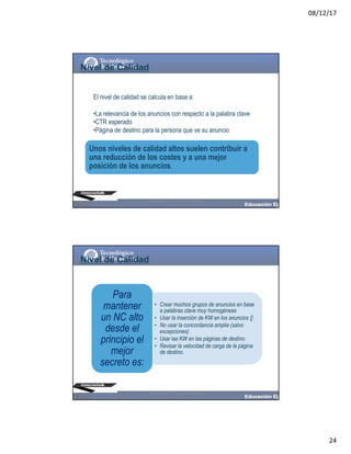 08/12/17
24
El nivel de calidad se calcula en base a:
•La relevancia de los anuncios con respecto a la palabra clave
•CTR esperado
•Página de destino para la persona que ve su anuncio
Nivel de Calidad
Unos niveles de calidad altos suelen contribuir a
una reducción de los costes y a una mejor
posición de los anuncios.
@moisescielak 2017 Derechos reservados
• Crear muchos grupos de anuncios en base
a palabras clave muy homogéneas
• Usar la inserción de KW en los anuncios {}
• No usar la concordancia amplia (salvo
excepciones)
• Usar las KW en las páginas de destino.
• Revisar la velocidad de carga de la página
de destino.
Para
mantener
un NC alto
desde el
principio el
mejor
secreto es:
Nivel de Calidad
@moisescielak 2017 Derechos reservados
 