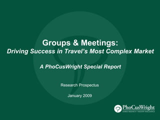 Groups & Meetings:
Driving Success in Travel’s Most Complex Market

          A PhoCusWright Special Report


                 Research Prospectus

                    January 2009
 