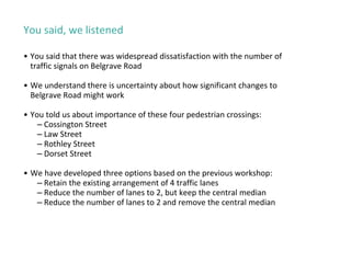 You said, we listened
• You said that there was widespread dissatisfaction with the number of
traffic signals on Belgrave Road
• We understand there is uncertainty about how significant changes to
Belgrave Road might work
• You told us about importance of these four pedestrian crossings:
– Cossington Street
– Law Street
– Rothley Street
– Dorset Street
• We have developed three options based on the previous workshop:
– Retain the existing arrangement of 4 traffic lanes
– Reduce the number of lanes to 2, but keep the central median
– Reduce the number of lanes to 2 and remove the central median
 