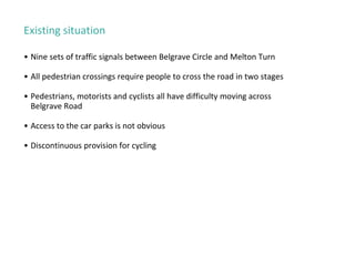 Existing situation
• Nine sets of traffic signals between Belgrave Circle and Melton Turn
• All pedestrian crossings require people to cross the road in two stages
• Pedestrians, motorists and cyclists all have difficulty moving across
Belgrave Road
• Access to the car parks is not obvious
• Discontinuous provision for cycling
 