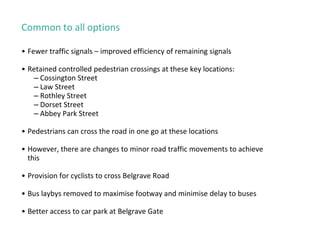 Common to all options
• Fewer traffic signals – improved efficiency of remaining signals
• Retained controlled pedestrian crossings at these key locations:
– Cossington Street
– Law Street
– Rothley Street
– Dorset Street
– Abbey Park Street
• Pedestrians can cross the road in one go at these locations
• However, there are changes to minor road traffic movements to achieve
this
• Provision for cyclists to cross Belgrave Road
• Bus laybys removed to maximise footway and minimise delay to buses
• Better access to car park at Belgrave Gate
 