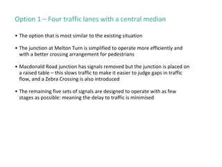 Option 1 – Four traffic lanes with a central median
• The option that is most similar to the existing situation
• The junction at Melton Turn is simplified to operate more efficiently and
with a better crossing arrangement for pedestrians
• Macdonald Road junction has signals removed but the junction is placed on
a raised table – this slows traffic to make it easier to judge gaps in traffic
flow, and a Zebra Crossing is also introduced
• The remaining five sets of signals are designed to operate with as few
stages as possible: meaning the delay to traffic is minimised
 