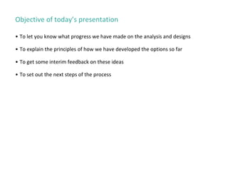 Objective of today’s presentation
• To let you know what progress we have made on the analysis and designs
• To explain the principles of how we have developed the options so far
• To get some interim feedback on these ideas
• To set out the next steps of the process
 