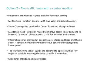 Option 2 – Two traffic lanes with a central median
• Pavements are widened – space available for coach parking
• Melton Turn – junction operates with Give Ways and Zebra Crossings
• Zebra Crossings also provided at Dorset Street and Moorgate Street
• Macdonald Road – priorities revised to improve access to car park, and to
break up “platoons” of northbound traffic for a calmer environment
• Informal crossings provided at Cooper Street, Macdonald Road and Olphin
Street – vehicles have priority but courteous behaviour encouraged by
lower speeds
• The four remaining sets of signals are designed to operate with as few
stages as possible: meaning the delay to traffic is minimised
• Cycle lanes provided on Belgrave Road
 