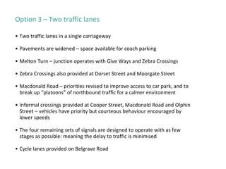 Option 3 – Two traffic lanes
• Two traffic lanes in a single carriageway
• Pavements are widened – space available for coach parking
• Melton Turn – junction operates with Give Ways and Zebra Crossings
• Zebra Crossings also provided at Dorset Street and Moorgate Street
• Macdonald Road – priorities revised to improve access to car park, and to
break up “platoons” of northbound traffic for a calmer environment
• Informal crossings provided at Cooper Street, Macdonald Road and Olphin
Street – vehicles have priority but courteous behaviour encouraged by
lower speeds
• The four remaining sets of signals are designed to operate with as few
stages as possible: meaning the delay to traffic is minimised
• Cycle lanes provided on Belgrave Road
 