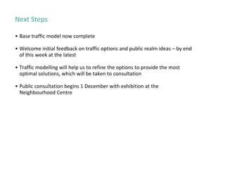 Next Steps
• Base traffic model now complete
• Welcome initial feedback on traffic options and public realm ideas – by end
of this week at the latest
• Traffic modelling will help us to refine the options to provide the most
optimal solutions, which will be taken to consultation
• Public consultation begins 1 December with exhibition at the
Neighbourhood Centre
 