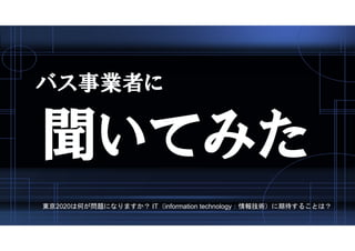 バス事業者に
聞いてみた
東京2020は何が問題になりますか？ IT（information technology：情報技術）に期待することは？
 