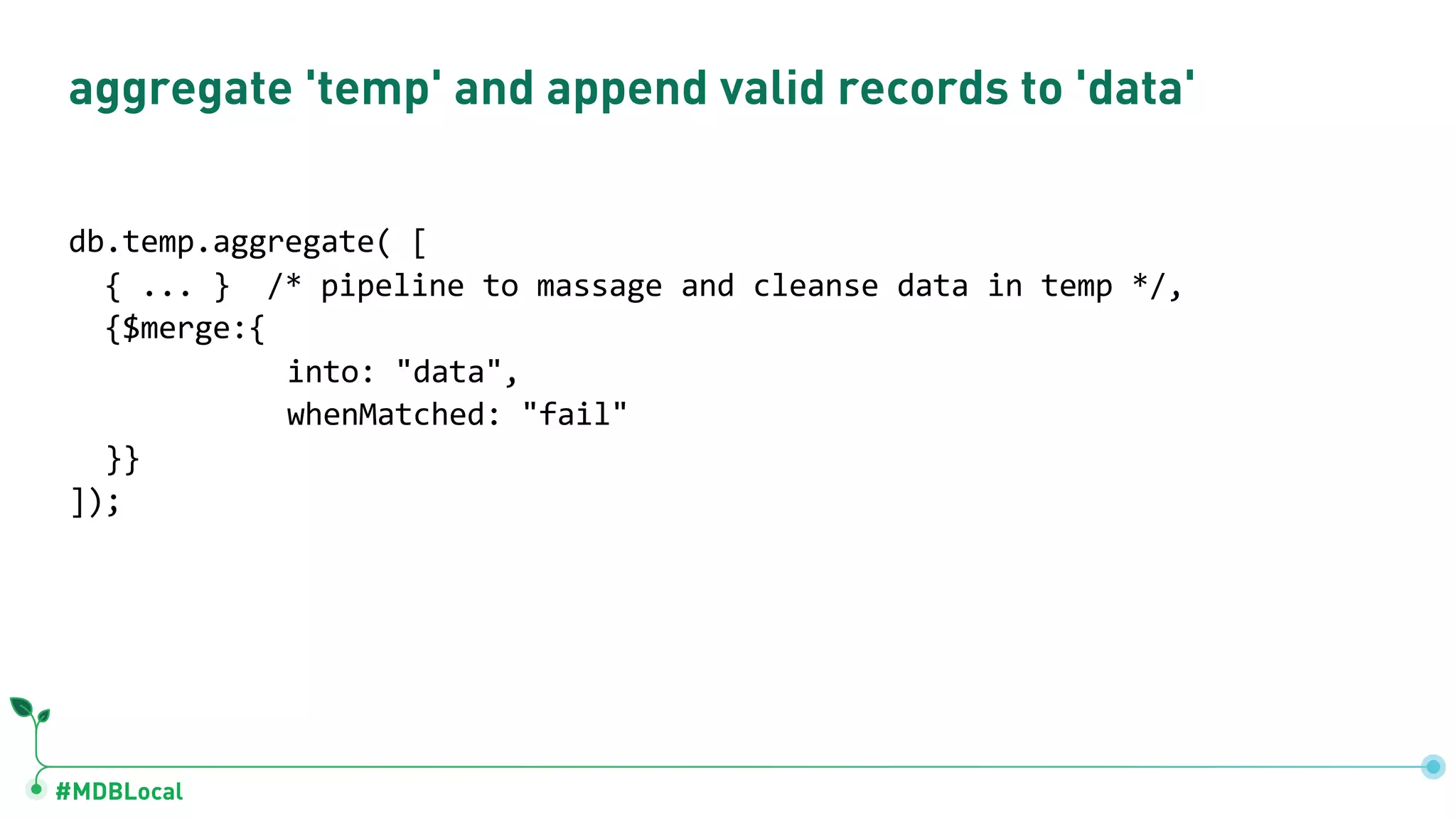 #MDBLocal
aggregate 'temp' and append valid records to 'data'
db.temp.aggregate( [
{ ... } /* pipeline to massage and cleanse data in temp */,
{$merge:{
into: "data",
whenMatched: "fail"
}}
]);
 