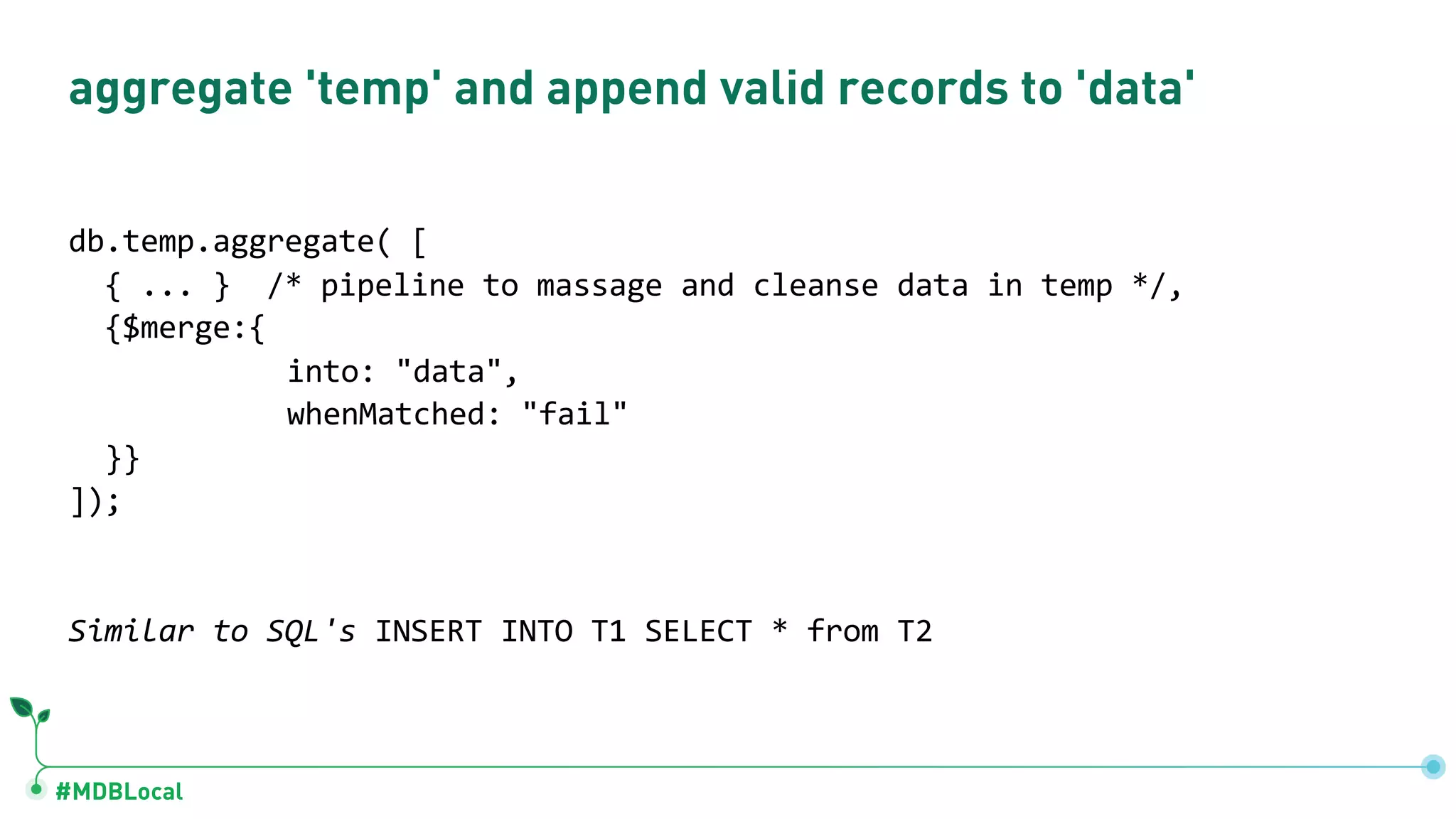 #MDBLocal
aggregate 'temp' and append valid records to 'data'
db.temp.aggregate( [
{ ... } /* pipeline to massage and cleanse data in temp */,
{$merge:{
into: "data",
whenMatched: "fail"
}}
]);
Similar to SQL's INSERT INTO T1 SELECT * from T2
 