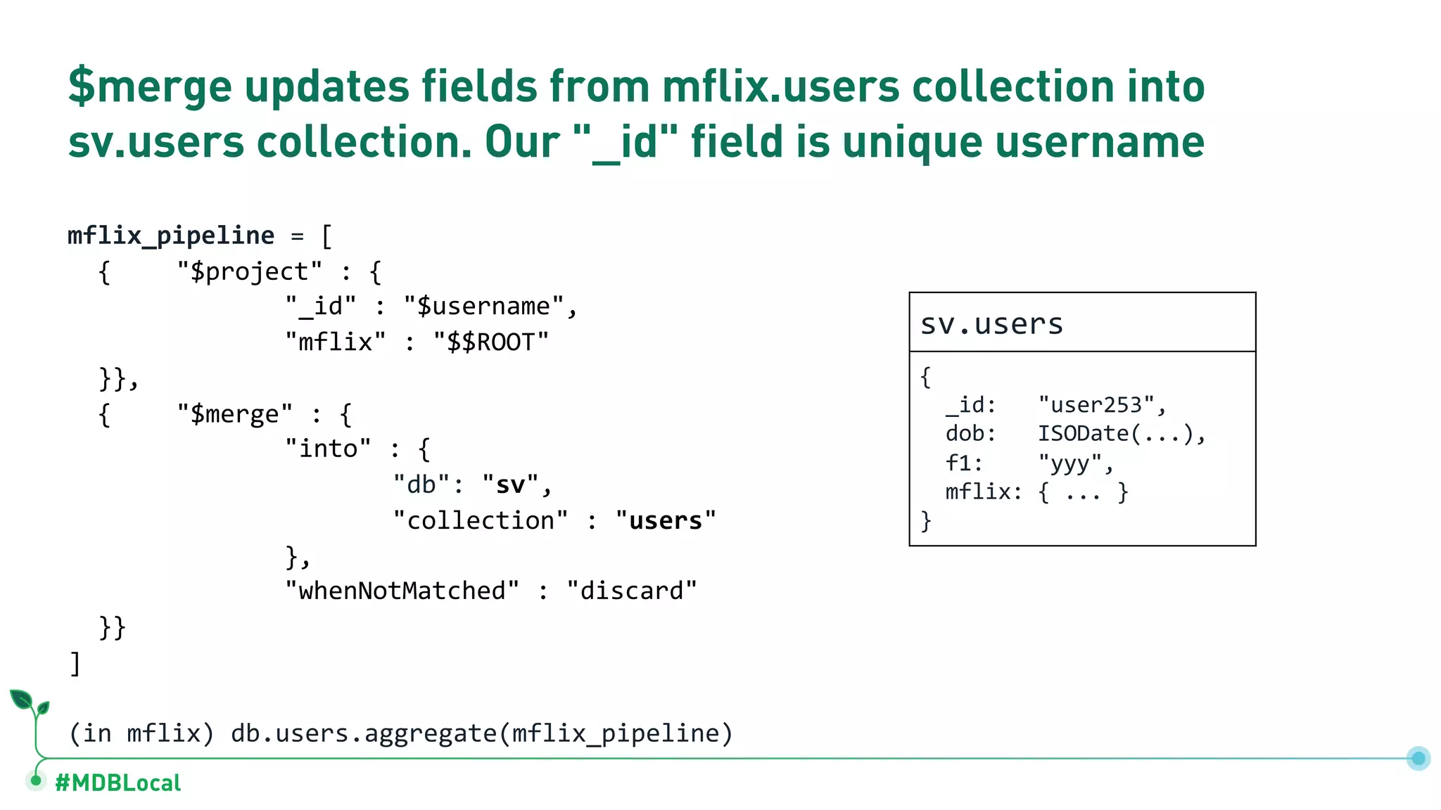 #MDBLocal
$merge updates fields from mflix.users collection into
sv.users collection. Our "_id" field is unique username
mflix_pipeline = [
{ "$project" : {
"_id" : "$username",
"mflix" : "$$ROOT"
}},
{ "$merge" : {
"into" : {
"db": "sv",
"collection" : "users"
},
"whenNotMatched" : "discard"
}}
]
(in mflix) db.users.aggregate(mflix_pipeline)
sv.users
{
_id: "user253",
dob: ISODate(...),
f1: "yyy",
mflix: { ... }
}
 