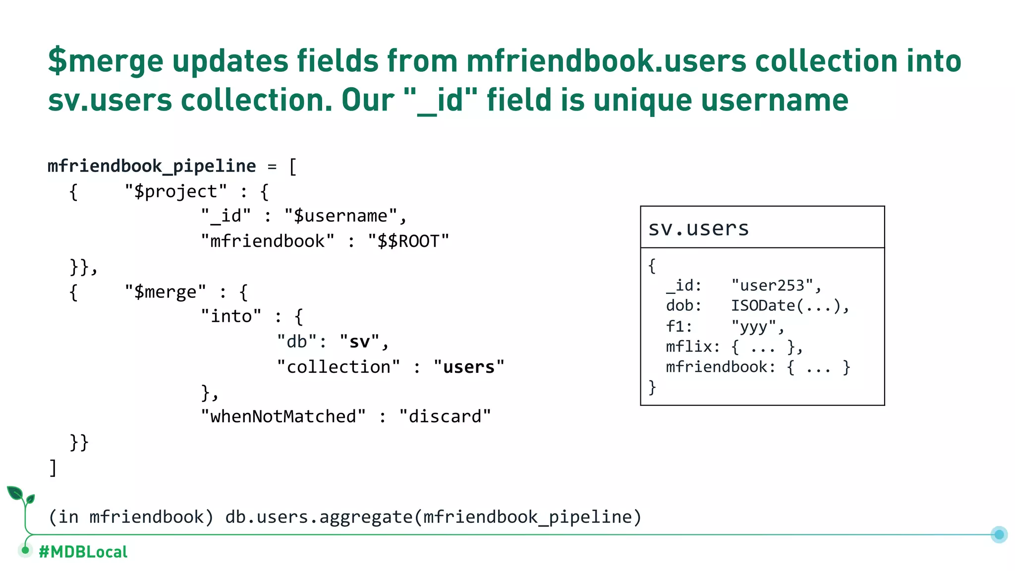 #MDBLocal
$merge updates fields from mfriendbook.users collection into
sv.users collection. Our "_id" field is unique username
mfriendbook_pipeline = [
{ "$project" : {
"_id" : "$username",
"mfriendbook" : "$$ROOT"
}},
{ "$merge" : {
"into" : {
"db": "sv",
"collection" : "users"
},
"whenNotMatched" : "discard"
}}
]
(in mfriendbook) db.users.aggregate(mfriendbook_pipeline)
sv.users
{
_id: "user253",
dob: ISODate(...),
f1: "yyy",
mflix: { ... },
mfriendbook: { ... }
}
 
