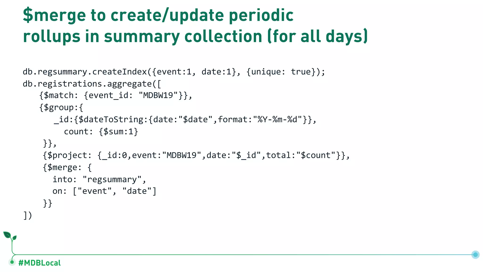 #MDBLocal
$merge to create/update periodic
rollups in summary collection (for all days)
db.regsummary.createIndex({event:1, date:1}, {unique: true});
db.registrations.aggregate([
{$match: {event_id: "MDBW19"}},
{$group:{
_id:{$dateToString:{date:"$date",format:"%Y-%m-%d"}},
count: {$sum:1}
}},
{$project: {_id:0,event:"MDBW19",date:"$_id",total:"$count"}},
{$merge: {
into: "regsummary",
on: ["event", "date"]
}}
])
 
