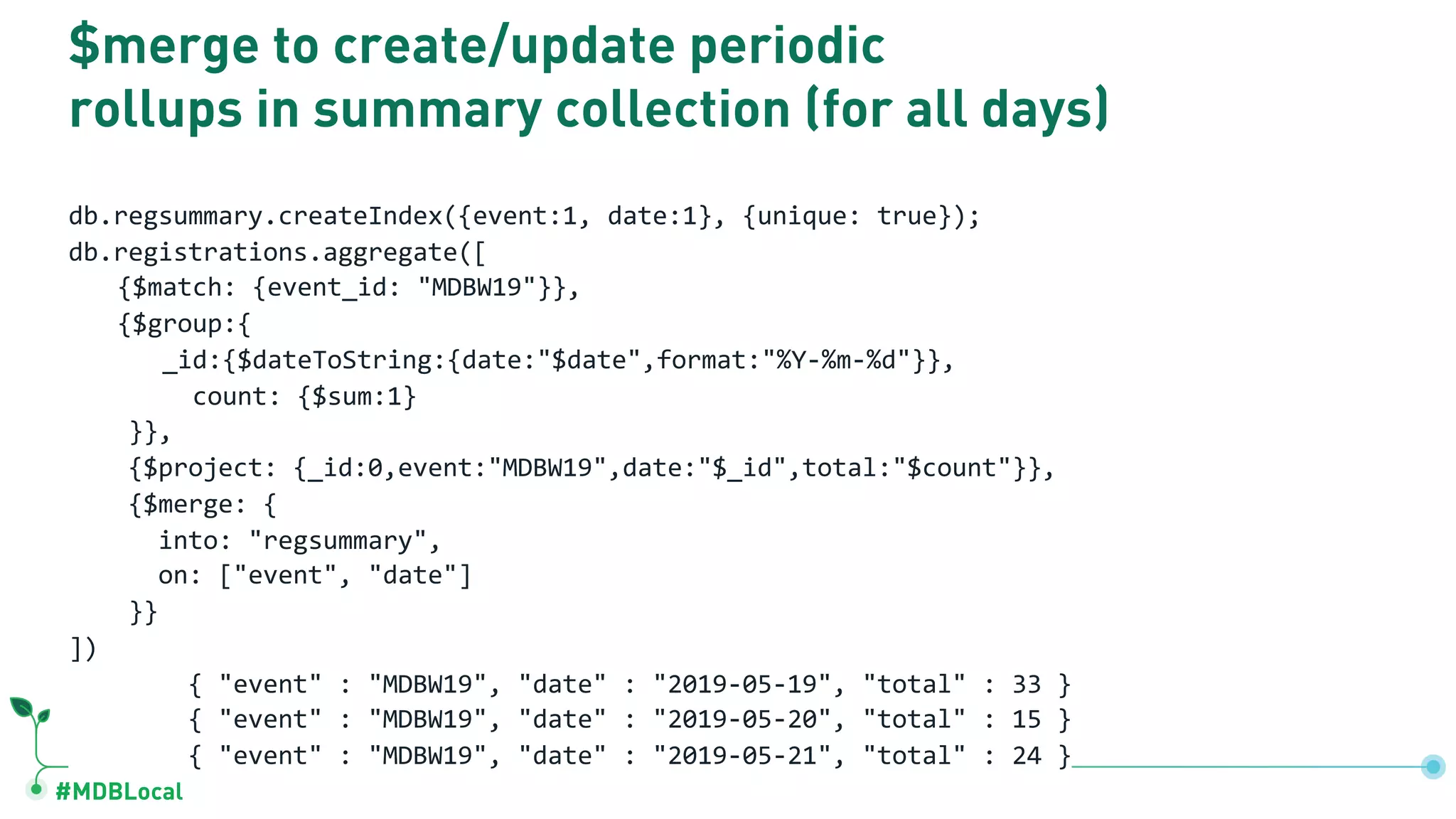 #MDBLocal
$merge to create/update periodic
rollups in summary collection (for all days)
db.regsummary.createIndex({event:1, date:1}, {unique: true});
db.registrations.aggregate([
{$match: {event_id: "MDBW19"}},
{$group:{
_id:{$dateToString:{date:"$date",format:"%Y-%m-%d"}},
count: {$sum:1}
}},
{$project: {_id:0,event:"MDBW19",date:"$_id",total:"$count"}},
{$merge: {
into: "regsummary",
on: ["event", "date"]
}}
])
{ "event" : "MDBW19", "date" : "2019-05-19", "total" : 33 }
{ "event" : "MDBW19", "date" : "2019-05-20", "total" : 15 }
{ "event" : "MDBW19", "date" : "2019-05-21", "total" : 24 }
 