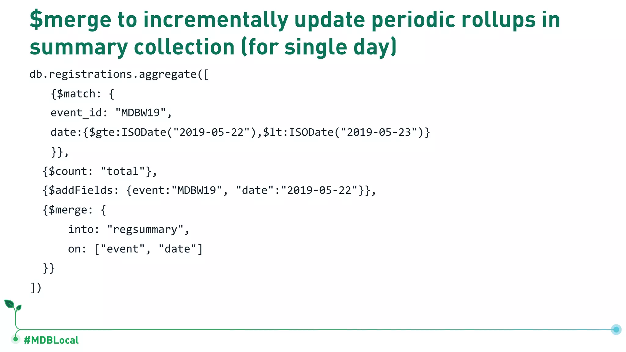 #MDBLocal
$merge to incrementally update periodic rollups in
summary collection (for single day)
db.registrations.aggregate([
{$match: {
event_id: "MDBW19",
date:{$gte:ISODate("2019-05-22"),$lt:ISODate("2019-05-23")}
}},
{$count: "total"},
{$addFields: {event:"MDBW19", "date":"2019-05-22"}},
{$merge: {
into: "regsummary",
on: ["event", "date"]
}}
])
 