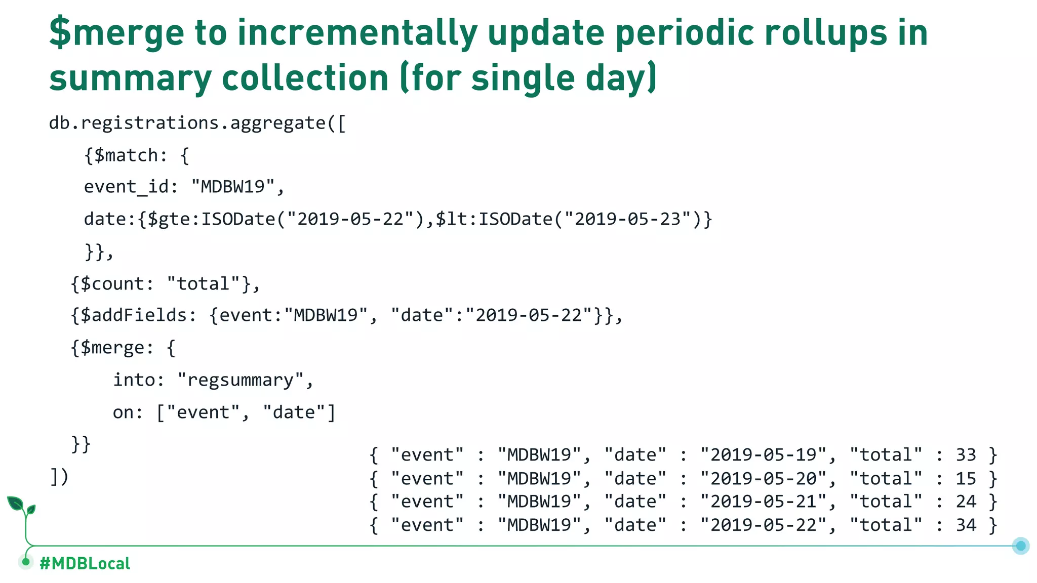 #MDBLocal
$merge to incrementally update periodic rollups in
summary collection (for single day)
db.registrations.aggregate([
{$match: {
event_id: "MDBW19",
date:{$gte:ISODate("2019-05-22"),$lt:ISODate("2019-05-23")}
}},
{$count: "total"},
{$addFields: {event:"MDBW19", "date":"2019-05-22"}},
{$merge: {
into: "regsummary",
on: ["event", "date"]
}}
])
{ "event" : "MDBW19", "date" : "2019-05-19", "total" : 33 }
{ "event" : "MDBW19", "date" : "2019-05-20", "total" : 15 }
{ "event" : "MDBW19", "date" : "2019-05-21", "total" : 24 }
{ "event" : "MDBW19", "date" : "2019-05-22", "total" : 34 }
 