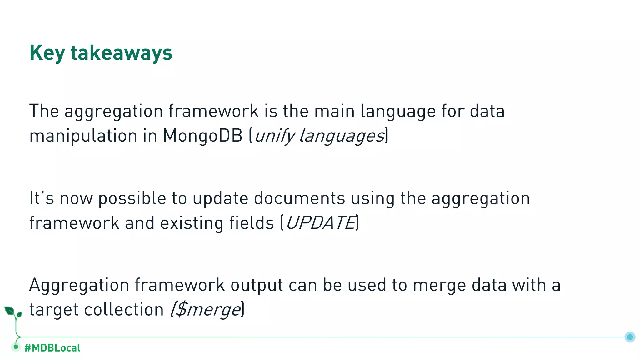 #MDBLocal
The aggregation framework is the main language for data
manipulation in MongoDB (unify languages)
It’s now possible to update documents using the aggregation
framework and existing fields (UPDATE)
Aggregation framework output can be used to merge data with a
target collection ($merge)
Key takeaways
 