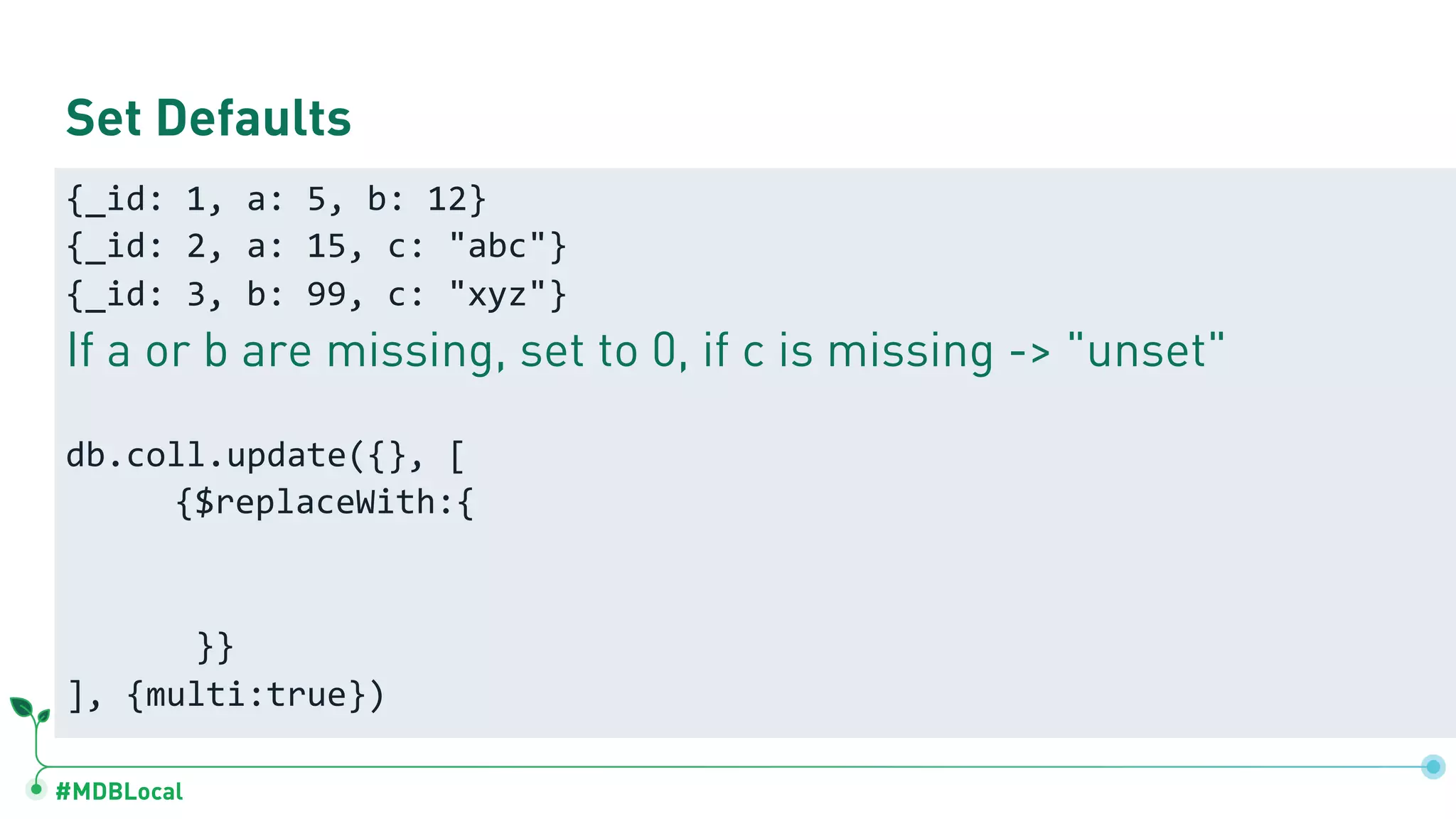#MDBLocal
Set Defaults
{_id: 1, a: 5, b: 12}
{_id: 2, a: 15, c: "abc"}
{_id: 3, b: 99, c: "xyz"}
If a or b are missing, set to 0, if c is missing -> "unset"
db.coll.update({}, [
{$replaceWith:{
}}
], {multi:true})
 