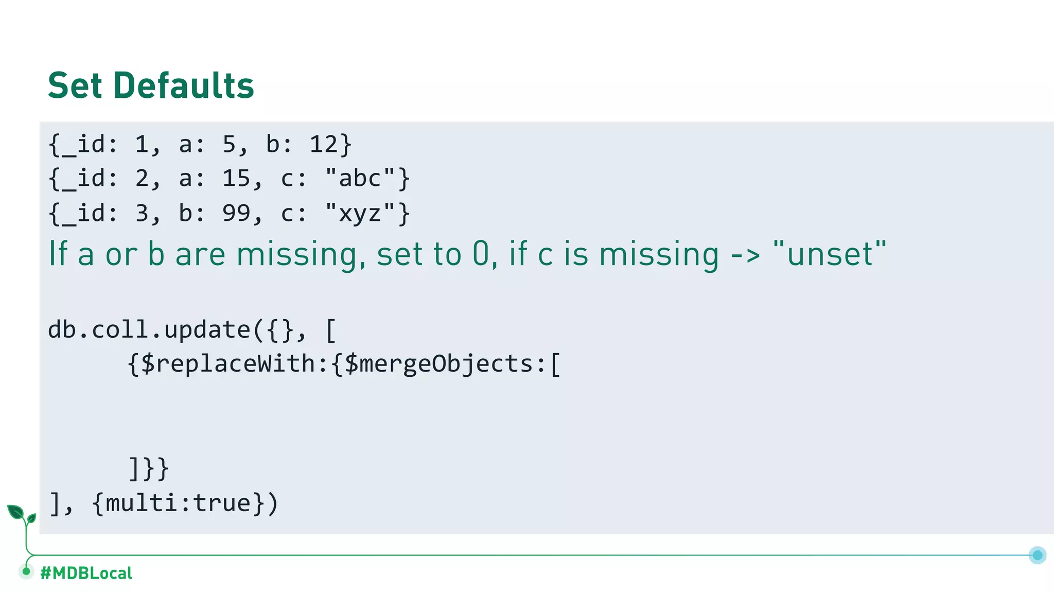 #MDBLocal
Set Defaults
{_id: 1, a: 5, b: 12}
{_id: 2, a: 15, c: "abc"}
{_id: 3, b: 99, c: "xyz"}
If a or b are missing, set to 0, if c is missing -> "unset"
db.coll.update({}, [
{$replaceWith:{$mergeObjects:[
]}}
], {multi:true})
 