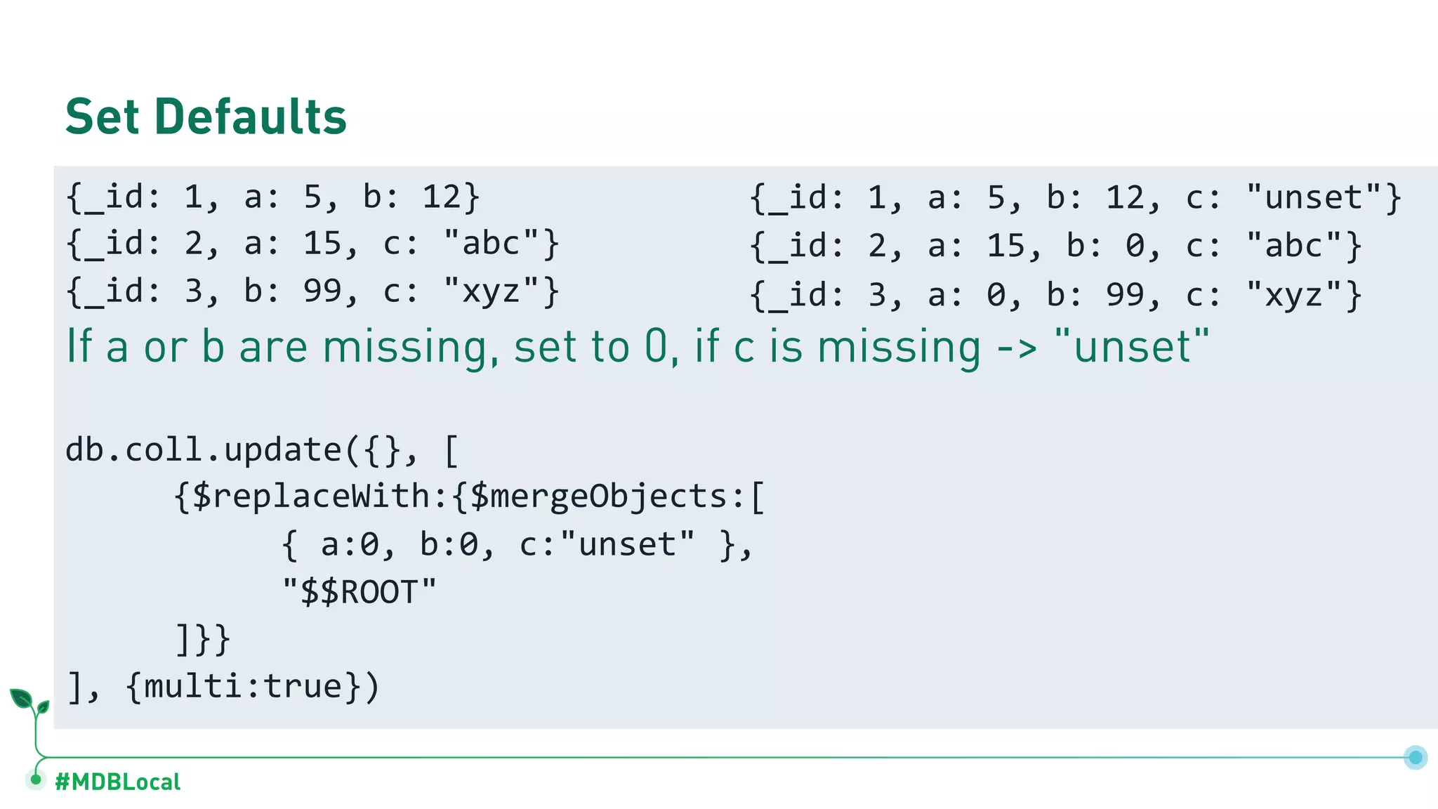 #MDBLocal
Set Defaults
{_id: 1, a: 5, b: 12}
{_id: 2, a: 15, c: "abc"}
{_id: 3, b: 99, c: "xyz"}
If a or b are missing, set to 0, if c is missing -> "unset"
db.coll.update({}, [
{$replaceWith:{$mergeObjects:[
{ a:0, b:0, c:"unset" },
"$$ROOT"
]}}
], {multi:true})
{_id: 1, a: 5, b: 12, c: "unset"}
{_id: 2, a: 15, b: 0, c: "abc"}
{_id: 3, a: 0, b: 99, c: "xyz"}
 