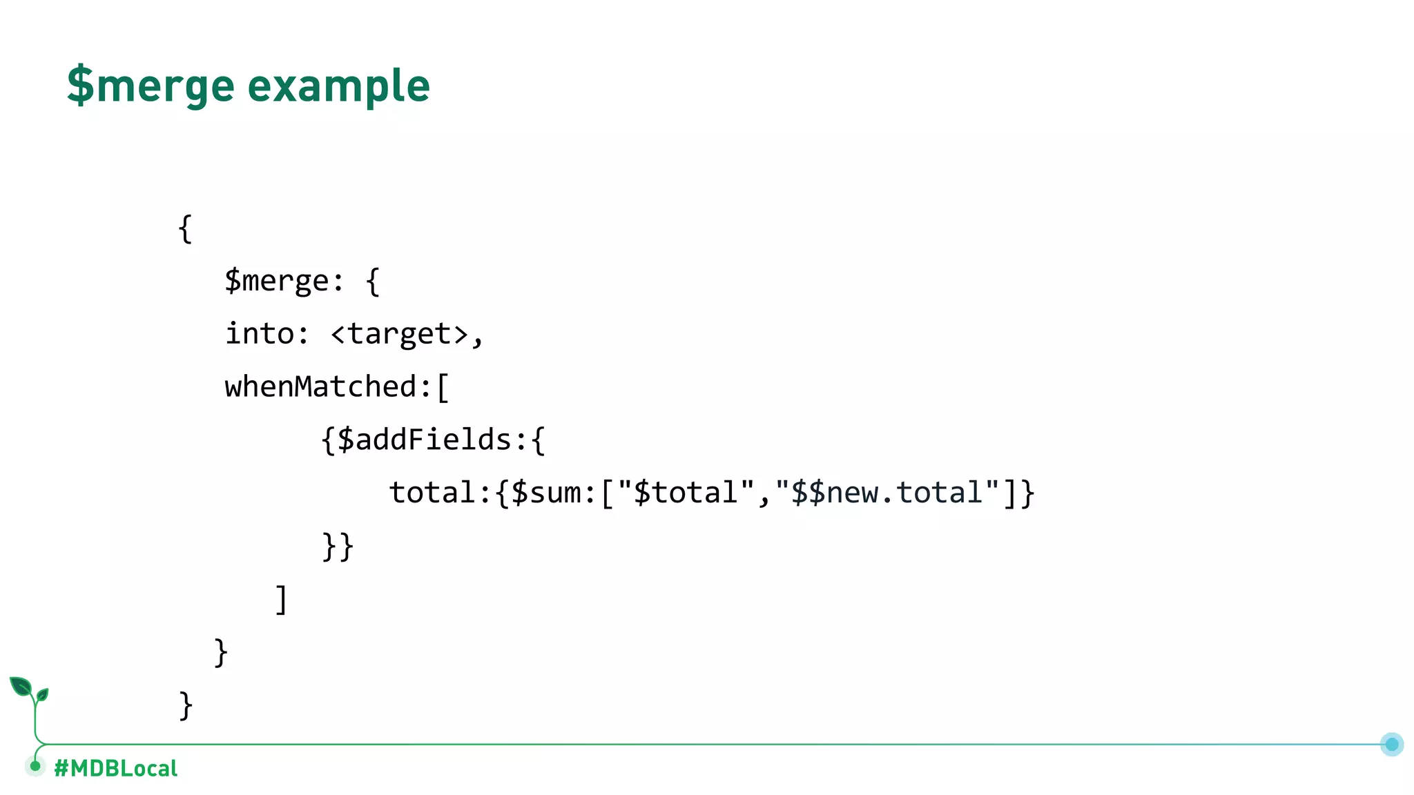 #MDBLocal
$merge example
{
$merge: {
into: <target>,
whenMatched:[
{$addFields:{
total:{$sum:["$total","$$new.total"]}
}}
]
}
}
 