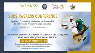 Senior Researcher, ReSAKSS Eastern & Southern
Africa Coordinator, IWMI/AKADEMIYA2063
Email: g.matchaya@cgiar.org
THE CAADP BIENNIAL REVIEW: CHALLENGES, LESSONS, AND
PLANS FOR THE 4TH BIENNIAL REVIEW
Greenwell Matchaya, PhD
 