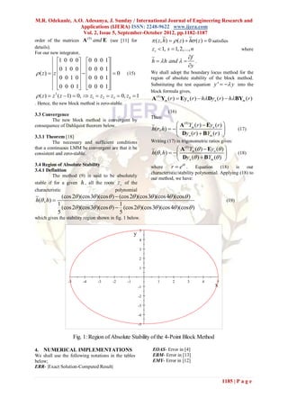 M.R. Odekunle, A.O. Adesanya, J. Sunday / International Journal of Engineering Research and
                  Applications (IJERA) ISSN: 2248-9622 www.ijera.com
                   Vol. 2, Issue 5, September-October 2012, pp.1182-1187
                                                                   ( z , h)   ( z )  h ( z )  0 satisfies
                                (0)
order of the matrices A               and E (see [11] for
details).                                                         zs  1, s  1, 2,..., n                             where
For our new integrator,
                                                                                        f
             1 0 0 0 0 0 0 1                                  h   h and   .
             0 1 0 0 0 0 0 1                                                        y
 ( z)  z                           0 (15)                 We shall adopt the boundary locus method for the
             0 0 1 0 0 0 0 1                                  region of absolute stability of the block method.
                                                              Substituting the test equation y '   y into the
             0 0 0 1 0 0 0 1
                                                                  block formula gives,
 ( z )  z 3 ( z  1)  0,  z1  z2  z3  0, z4  1            A (0) Ym (r )  Ey n (r )  h Dyn (r )  h BYm (r )
. Hence, the new block method is zero-stable.
                                                                           (16)
3.3 Convergence
                                                                  Thus:
        The new block method is convergent by
consequence of Dahlquist theorem below.                                          A(0)Ym (r )  Eyn (r ) 
                                                                  h( r , h)                                      (17)
3.3.1 Theorem [18]                                                               Dyn (r )  BYm (r ) 
         The necessary and sufficient conditions                  Writing (17) in trigonometric ratios gives:
that a continuous LMM be convergent are that it be                              A(0)Ym ( )  Eyn ( ) 
consistent and zero-stable.                                       h( , h)                                       (18)
                                                                                Dyn ( )  BYm ( ) 
3.4 Region of Absolute Stability                                  where     r  ei . Equation (18)           is   our
3.4.1 Definition
                                                                  characteristic/stability polynomial. Applying (18) to
         The method (9) is said to be absolutely
                                                                  our method, we have:
stable if for a given h , all the roots z s of the
characteristic                         polynomial
               (cos 2 )(cos 3 )(cos  )  (cos 2 )(cos 3 )(cos 4 )(cos )
h( , h)                                                                                                     (19)
             1                              1
               (cos 2 )(cos 3 )(cos  )  (cos 2 )(cos 3 )(cos 4 )(cos )
             5                              5
which gives the stability region shown in fig. 1 below.

                                                             5
                                                         y
                                                             4

                                                             3

                                                             2

                                                             1


                  -5       -4           -3    -2    -1               1        2        3       4        5
                                                             -1                                        x
                                                             -2

                                                             -3

                                                             -4

                                                             -5


                       Fig. 1: Region of Absolute Stability of the 4-Point Block Method

4. NUMERICAL IMPLEMENTATIONS                                      EOAS- Error in [4]
We shall use the following notations in the tables                EBM- Error in [13]
below;                                                            EMY- Error in [12]
ERR- |Exact Solution-Computed Result|


                                                                                                            1185 | P a g e
 