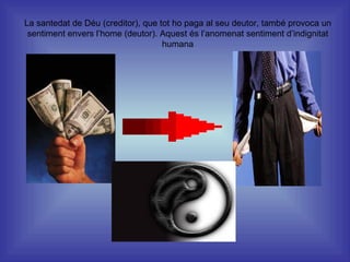 La santedat de Déu (creditor), que tot ho paga al seu deutor, també provoca un sentiment envers l’home (deutor). Aquest és l’anomenat sentiment d’indignitat humana 