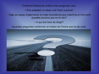 Finalment Nietzsche arribà a tres preguntes clau: S’ha establert un ideal o bé l’hem suprimit? Algú es capaç d’agermanar la mala consciència que calumnia el món amb aquelles accions que no ho fan? A qui ens hem de dirigir? Aquestes preguntes conformen el misteri de l’home que ha de venir. 