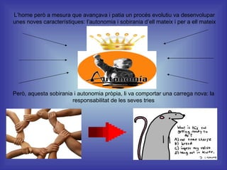 L’home però a mesura que avançava i patia un procés evolutiu va desenvolupar unes noves característiques: l’autonomia i sobirania d’ell mateix i per a ell mateix Però, aquesta sobirania i autonomia pròpia, li va comportar una carrega nova: la responsabilitat de les seves tries 