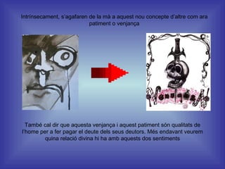 Intrínsecament, s’agafaren de la mà a aquest nou concepte d’altre com ara patiment o venjança També cal dir que aquesta venjança i aquest patiment són qualitats de l’home per a fer pagar el deute dels seus deutors. Més endavant veurem quina relació divina hi ha amb aquests dos sentiments 