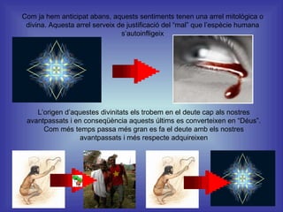 Com ja hem anticipat abans, aquests sentiments tenen una arrel mitològica o divina. Aquesta arrel serveix de justificació del “mal” que l’espècie humana s’autoinfligeix L’origen d’aquestes divinitats els trobem en el deute cap als nostres avantpassats i en conseqüència aquests últims es converteixen en “Déus”. Com més temps passa més gran es fa el deute amb els nostres avantpassats i més respecte adquireixen 
