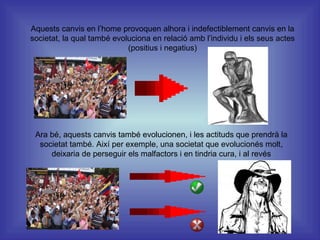 Aquests canvis en l’home provoquen alhora i indefectiblement canvis en la societat, la qual també evoluciona en relació amb l’individu i els seus actes (positius i negatius) Ara bé, aquests canvis també evolucionen, i les actituds que prendrà la societat també. Així per exemple, una societat que evolucionés molt, deixaria de perseguir els malfactors i en tindria cura, i al revés 