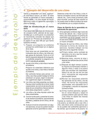 Guía para maestros/as - Matemática 20
grado VII
Ejemplodeldesarrollo
4.	 Ejemplo del desarrollo de una clase
Vamos a desarrollar una clase, explican-
do dos casos típicos, es decir: la clase
donde se introduce un nuevo concepto o
conocimiento, y la otra donde se hacen
ejercicios sobre el contenido aprendido
para su fijación.
Clase de introducción de un nuevo
tema
Para desarrollar una clase de introducción
de un nuevo tema, además de las suge-
rencias que a continuación se presentan
se recomienda consultar las etapas que
aparecen en “Proceso de enseñanza” de
la pagina IV de esta GM por que tienen
bastante similitud.
1.	 Preparar una pregunta (un problema)
principal de conformidad con el objetivo
de la clase.
	 Ésta tiene que ser presentada con tal
motivación que los niños y las niñas ten-
gan ganas de resolverla. Como en el LE
está la respuesta después de la pregunta,
es preferible presentar la pregunta en la
pizarra con los LE cerrados.
2. 	Ayudar a los niños y a las niñas a resolver
el problema.
	 Preparar los materiales didácticos que
ayuden a los niños y a las niñas a resolver
el problema.
	 Dar suficiente tiempo para pensar. Los
niños y las niñas pueden trabajar en forma
individual o en grupo, según la situación.
Dar sugerencias según la necesidad.
3.	 Los niños y las niñas presentan sus ideas.
Hay que crear la actitud de no tener miedo
a equivocarse, así como la de escuchar las
ideas de sus compañeros. Buscar siempre
otras ideas preguntando: «¿otra?».
4.	 Los niños y las niñas discuten sobre las
ideas presentadas.
5.	 Concluir la discusión y presentar la mane-
ra de resolver el problema, aprovechando
las ideas y palabras de los niños y de las
niñas.
6.	 Evaluar el nivel de comprensión con algu-
nos ejercicios, los que se pueden resolver
aplicando la forma aprendida en clase.
Debemos evitar dar a los niños y a las ni-
ñas los conceptos nuevos, las fórmulas del
cálculo, etc., como cosas ya hechas y sólo
para recordar, porque de esta manera no
se puede crear en ellos la actitud de resol-
ver problemas por su propia iniciativa.
Clase de fijación de lo aprendido re-
solviendo los ejercicios
1.	 Si los ejemplos contienen algo nuevo (la
forma del cálculo, etc.), hacer que los
niños y las niñas piensen en la forma de
resolverlos con el LE cerrado, como en
el caso de la clase de la introducción de
un nuevo concepto.
2.	 Después de que los niños y las niñas
entiendan la forma de resolver los
ejercicios, hacerlos trabajar con los
ejercicios de la siguiente manera:
(a)	Primero darles cierta cantidad de
ejercicios a la vez y que los resuel-
van individualmente.
(b)	Mientras tanto, recorrer el aula y
detectar las deficiencias de los niños
y las niñas.
(c)	Después de algún tiempo (cuando
la mayoría ha terminado) mandar a
algunos niños o niñas a la pizarra
para que escriban las respuestas,
todos a la vez (en vez de uno tras
otro); incluyendo las respuestas
equivocadas típicas.
(d)	Revisar las respuestas pidiendo
las opiniones de los niños y de las
niñas. No borrar las respuestas
equivocadas, sino marcarlas con X
y corregirlas, o escribir la respuesta
correcta al lado.
(e) Si hay muchos ejercicios, agrupar-
los en varios bloques y seguir el
proceso anterior para que los niños
y las niñas no repitan las mismas
equivocaciones.
Cuando se manda a un solo niño o niña
a la pizarra, se atiende sólo a ese niño o
niña, esto tiene como consecuencia que
no se pueden dar suficientes ejercicios a
los demás, que no están en la pizarra, no
 