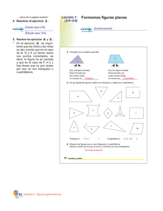 Unidad 6 - Figuras geométricas82
5.	 Resolver los ejercicios 4 y 5 .
*	 En el ejercicio 5 , es impor-
tante que los niños y las niñas
se den cuenta que en el caso
de B, D y K no tienen todos
sus puntos conectados, es
decir, la figura no es cerrada
y que en el caso de F, H y J  
hay líneas que no son rectas
por eso no son triángulos o
cuadriláteros.
Triángulos ( ) Cuadriláteros ( )
64 sesenta y cuatro
4 De las siguientes figuras cuáles son triángulos y cuáles son cuadriláteros.
3 Complete con la palabra que falta.
Soy una figura cerrada.
Estoy formado por
tres líneas rectas,
mi nombre es _______________
Soy una figura cerrada.
Estoy formado por
cuatro líneas rectas,
mi nombre es _______________
A
B
C
D
E
F
G I
H
J
K
L
M
5 Observe las figuras que no son triángulos ni cuadriláteros.
Piense la razón por la que no lo son y comente con sus compañeros.
C, E, L
Se omite la solución
Triángulo Cuadrilátero
A, G, I, M
Formemos figuras planasLección 1:
(2/4~3/4)
[Desde aquí 3/4]
[Hasta aquí 2/4]
	 … viene de la página anterior
4.	 Resolver el ejercicio 3 .
[Continuación]
 