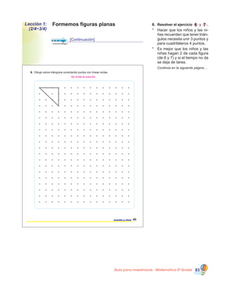 Guía para maestros/as - Matemática 20
Grado 83
6.	 Resolver el ejercicio 6 y 7 .
*	 Hacer que los niños y las ni-
ñas recuerden que tener trián-
gulos necesita unir 3 puntos y
para cuadriláteros 4 puntos.
*	 Es mejor que los niños y las
niñas hagan 2 de cada figura
(de 6 y 7) y si el tiempo no da
se deja de tarea.
	 Continúa en la siguiente página…
65sesenta y cinco
6 Dibuje varios triángulos conectando puntos con líneas rectas.
Se omite la solución
Formemos figuras planasLección 1:
(2/4~3/4)
[Continuación]
 