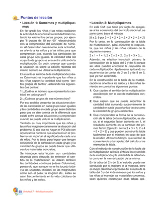 Unidad 7 - Multiplicación88
Puntos de lección
•	Lección 1: Sumemos y multiplique-
mos
En 1er grado los niños y las niñas realizaron
la actividad de encontrar la cantidad total con-
tando los elementos de los grupos, por ejem-
plo “6 grupos de 10 son 60” relacionándolo
con la comprensión del concepto de núme-
ro. Al desarrollar nuevamente esta actividad,
se orienta a los niños y a las niñas para que
comprendan que, cuando las cantidades de
cada grupo son iguales, la cantidad total del
conjunto de grupos se encuentra utilizando la
multiplicación. Es decir, orientar que cuando
la situación es sobre la adición repetida del
mismo número se utiliza la multiplicación.
En cuanto al sentido de la multiplicación (véa-
se Columnas) es importante que los niños y
las niñas capten la cantidad total como “tan-
tos grupos de tantos”, aclarando los siguien-
tes dos puntos:
1: ¿Cuál es el número que representa la can-
tidad en cada grupo?
2: ¿Cuántos grupos de ese número hay?
Por eso se debe presentar las situaciones don-
de las cantidades en cada grupo sean iguales
y las cantidades en cada grupo sean distintas
para que se den cuenta de la diferencia que
existe entre ambas situaciones y comprendan
cuándo se puede utilizar la multiplicación.
También es muy importante que los niños y
las niñas imaginen claramente la situación del
problema. O sea que no hagan el PO sólo con
observar los números que aparecen en el pro-
blema sin importar el significado de cada uno
de ellos. Por lo tanto para lograr que tengan
conciencia de la cantidad en cada grupo y la
cantidad de grupos se puede hacer que utili-
cen los materiales concretos.
Se introduce esta lección con cantidades
discretas pero después de entender el sen-
tido de la multiplicación se utilizan tambien
las cantidades continuas (véase Columnas),
pensando que aunque no se ha tocado toda-
vía las unidades oficiales de las magnitudes
como son el peso, la longitud etc., éstas se
usan frecuentemente en la vida cotidiana de
los niños y las niñas.
• Lección 2: Multipliquemos
En esta GM, que tiene por regla de apegar-
se a los contenidos del currículo nacional, se
pone como base el método
[8 x 2; 8 por 2 = 2 + 2 + 2 + 2 + 2 + 2 + 2 + 2]
Por lo tanto, en la construcción de la tabla
de multiplicación, para encontrar la respues-
ta, que los niños y las niñas calculen de la
siguiente manera:
2 x 1 = 1 + 1; 2 x 2 = 2 + 2;  2 x 3 = 3 + 3;...
Además, es efectivo introducir primero la
construcción de la tabla del 2 y del 5 porque
así ellos pueden encontrar la respuesta de
cada multiplicación rápidamente aplicando su
experiencia de contar de 2 en 2 y de 5 en 5,
que ya han aprendido.
En la construcción de la tabla de la multipli-
cación se orienta a los niños y a las niñas te-
niendo en cuenta los siguientes puntos:
1:	 Que capten el sentido de la multiplicación
asociándolo con el uso de materiales con-
cretos.
2:	 Que capten que se puede encontrar la
cantidad total sumando sucesivamente la
cantidad en cada grupo tantas veces como
la cantidad de grupos existentes.
3:	 Que comprendan la forma de la construc-
ción de la tabla de la multiplicación, es de-
cir, si el segundo factor aumenta en 1, el
resultado aumenta en la cantidad del pri-
mer factor [Ejemplo: como 2 x 3 = 6, 2 x 4
= 6 + 2 = 8] y que pueden construir la tabla
fácilmente por sí mismos en caso de que
la olviden. Al mismo tiempo, que sientan la
conveniencia y la rapidez del cálculo si se
memoriza la tabla.
Con el método de construcción de la tabla de
la multiplicación se hace énfasis en el sentido
de la multiplicación y la utilidad de la tabla tan-
to como en la memorización de la misma.
En la tabla del 2 y del 5, el estudio puede ser
conducido por el maestro o la maestra, pero
es mejor planificar el proceso del estudio de la
tabla del 3 y del 4 de manera que los niños y
las niñas al manejar los materiales concretos,
sean quienes construyan esas tablas apli-
4
 