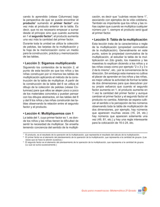 Guía para maestros/as- Matemática 20
Grado 89
cando lo aprendido (véase Columnas) bajo
la perspectiva de que se puede encontrar el
producto¹ sumando el primer factor² una
vez más al producto anterior de la tabla. Es
decir, que no es necesario empezar a sumar
desde el principio sino que cuando aumenta
en 1 el segundo factor³, el producto aumenta
una vez más la cantidad del primer factor.
Durante toda la unidad se utiliza la colección
de pelotas, las tarjetas de la multiplicación y
la hoja de la memorización como un medio
para la construcción, práctica y memorización
de las tablas.
• Lección 3: Sigamos multiplicando
Siguiendo los contenidos de la lección 2, el
punto de esta lección es que los niños y las
niñas construyan por sí mismos las tablas de
multiplicación aplicando el método de la cons-
trucción de la tabla de multiplicar. A partir de
la construcción de la tabla del 6 se utiliza el
dibujo de la colección de pelotas (véase Co-
lumnas) para que ellos se alejen poco a poco
de los materiales concretos y puedan pensar
con los dibujos abstractos, en las tablas del 8
y del 9 los niños y las niñas construirán las ta-
blas observando la relación entre el segundo
factor y el producto.
• Lección 4: Multipliquemos con 1
La tabla del 1, cuyo primer factor es 1, es don-
de los niños y las niñas tienen la dificultad de
sentir la necesidad de multiplicar. Se enseña
teniendo conciencia del sentido de la multipli-
cación, es decir que “cuántas veces tiene 1”,
asociando con ejemplos de la vida cotidiana.
También es importante que los niños y las ni-
ñas capten que cuando se multiplica cualquier
número por 1, siempre el producto será igual
al primer factor.
• Lección 5: Tabla de la multiplicación
Esta lección trata de la característica o regla
de la multiplicación (propiedad conmutativa
de la multiplicación). Generalmente en este
punto, sobre la propiedad conmutativa de la
multiplicación, al estudiar la tabla de la mul-
tiplicación en 2do grado, los maestros y las
maestras lo explican diciendo a los niños y a
las niñas cosas como por ejemplo “2 x 3 y 3 x
2 da lo mismo”, etc.; por la conveniencia de la
dirección. Sin embargo esta manera no cultiva
el placer de aprender en los niños y las niñas,
es mejor utilizar la actividad de formar la tabla
de dos dimensiones para que descubran por
su propio esfuerzo que cuando el segundo
factor aumenta en 1, el producto aumenta en
1 vez la cantidad del primer factor y aunque
cambian el primer factor y el segundo factor el
producto no cambia. Además se espera culti-
var el sentido o la percepción de los números
observando toda la tabla de multiplicación de
dos dimensiones, por ejemplo, hay números
que aparecen muchas veces (16, 24, etc.)
hay números que aparecen solamente una
vez (49, 81, etc.) y hay una regla interesante
para la colocación de 16 ó 24, etc.
¹	 El producto, es el resultado de la operación de la multiplicación, que representa el resultado del cálculo de la multiplicación.
²	 El primer factor es el elemento del planteamiento de la operación de la multiplicación, que representa a la cantidad de grupos. (Las
veces que se hace la adición sucesiva.)
³	 El segundo factor es el elemento del planteamiento de la operación de la multiplicación, que representa a la cantidad de grupos.
(Lo que se suma sucesivamente.)
 