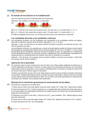 Unidad 7 - Multiplicación90
Hay dos maneras de hacer el planteamiento de la operación.
Situación: Hay 3 platos y dos manzanas en cada plato.
PO:
A) 3 x 2 = 6 (Se lee “tres veces dos es igual a seis”). En este caso, 3 x 2 quiere decir 2 + 2 + 2.
B) 2 x 3 = 6 (Se lee “dos veces tres es igual a seis”). En este caso, 2 x 3 quiere decir 3 + 3.
El CNB ha adoptado la forma (A), por lo tanto esta es la forma que usaremos en esta GM.
Las cantidades discretas y las cantidades continuas
Las cantidades discretas: son las cantidades que representan a las cantidades enteras de objetos.
Para ello se utiliza al conjunto de los números naturales {1, 2, 3, 4, 5, etc.}.
(Ejemplo: 1 vaca. En este caso no se puede cambiar la unidad ni expresar con diferente número. Una
vaca es siempre una vaca.)
Las cantidades continuas: son aquellas que, cuando se decide alguna unidad, el número que las repre-
senta puede ser cualquiera del conjunto de los números reales {0, 1/2, 0.25, 3.1415924..., 4, etc.}. Entre
los ejemplos de las cantidades continuas se tiene la longitud, el peso, la capacidad, etc. A diferencia
de las cantidades discretas, los números continuos representan a las características cuantitativas de
sustancias que no necesariamente son enteras, pero que no cambian en su esencia.
(Ejemplo: 1 litro de leche. Si se decide como la unidad el mililitro, el número se convierte a 1,000 milili-
tros aunque sea la misma cantidad.)
Aplicación de lo aprendido
Es necesario idear la mejor manera para que los niños y las niñas puedan adelantar el estudio por sí
mismos aplicando lo aprendido. Para eso, es mejor pegar en la pared del aula láminas con contenidos
relacionados sobre lo aprendido o que muestren ordenadamente o insinúen la ventaja de cada forma
de razonar para que lo utilicen según la necesidad.
También es importante que los niños y las niñas tengan conciencia de la ventaja de estudiar “aplicando
lo aprendido” mediante actividades donde necesitan recordar lo aprendido o darse cuenta de la ventaja
de ese método dentro del desarrollo de la clase. Así los niños y las niñas aprenderán no solamente los
contenidos sino también “como estudiar para (aprender)”.
Ejemplo de la orientación general para la memorización de las tablas
Se presenta un ejemplo con la tabla del 2.
1: Hacer que los niños y las niñas repitan unas dos veces, desde “2x1” hasta “2x9”, observando la tabla.
2: Cubrir el producto de “2x1” (cubrir el producto con un papelito del mismo tamaño de la letra del produc-
to. Es mejor pegar con masking-tape solamente en la parte superior de manera que se pueda levantar el
papel para ver el producto.
3: Preguntar a los niños y a las niñas: “¿Dos por uno es?”, y que contesten: “Dos”. Repetir algunas veces
para que memoricen.
4: Hacer que los niños y las niñas digan desde “2x1” hasta “2x9”, dejando el producto de “2x1” cubierto.
5: Cubrir el producto de “2x2” con otro papelito.
El sentido de los factores en la multiplicación
Columnas
1
2
3
4
 